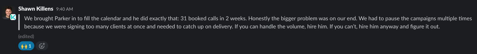 Slack message from Shawn Killens: We brought Parker in to fill the calendar and he did exactly that: 31 booked calls in 2 weeks. Honestly the bigger problem was on our end. We had to pause the campaigns multiple times because we were signing too many clients at once and needed to catch up on delivery. If you can handle the volume, hire him. If you can't, hire him anyway and figure it out.